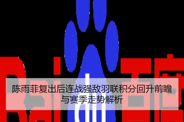 陈雨菲复出后连战强敌羽联积分回升前瞻与赛季走势解析