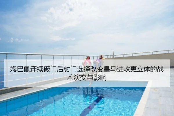 姆巴佩连续破门后射门选择改变皇马进攻更立体的战术演变与影响