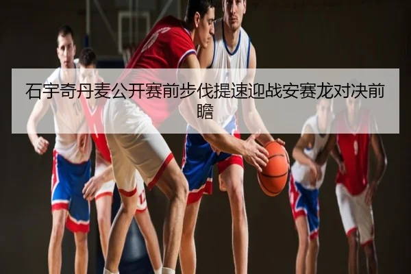 石宇奇丹麦公开赛前步伐提速迎战安赛龙对决前瞻