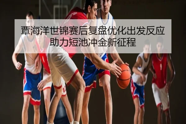覃海洋世锦赛后复盘优化出发反应 助力短池冲金新征程