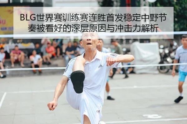 BLG世界赛训练赛连胜首发稳定中野节奏被看好的深层原因与冲击力解析